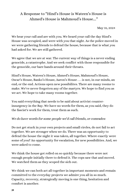A Response to “Hind’s House is Wateen’s House is Ahmed’s House is Mahmoud’s House...” May 31, 2024 ‘We hear your call and are with you. We heard your call the day Hind House was occupied, and were with you that night. As the police moved in we were gathering friends to defend the house, because that is what you had asked for. We are still gathered. ‘We agree that we are at war. The current way of things s a never ending genocide, a catastrophe. And we seck conflict with those responsible for the genocide, our bare hands around their throats. Hind’s House, Wateen’s House, Ahmed’s House, Mahmoud’s House, ‘Oscar’s House, Banko’s House, Aaron’s House ... is not, in our minds, an end, or the end. Actions open new possibilites. There are many rooms to make. We’ve never forgotten any of the martyrs. We hope to find you as we act. We hope to take many rooms together. You said everything that needs to be said about activist counter- insurgency in the Bay. We have no words for them, as you said, they do the fascist’s work for them, treat them as such. We do have words for some people we’d call friends, or comrades: Do not get stuck in your own projects and small circles, do not fail to act together. We are stronger when we do. There was an opportunity to defend the house the night it was taken, ll together. Where exactly were. some of you? An opportunity for escalation, for new possibilities. And, we were asked to come. ‘We think the house got rolled on so quickly because there were not enough people nitially there to defend it. The cops saw that and moved. ‘We watched them as they scoped the sich out. ‘We think we can both act all together in important moments and remain committed to the everyday projects we admire you all in 50 much. Capacity, recovery, strategically moving is one thing, hesitation and comfort is another.